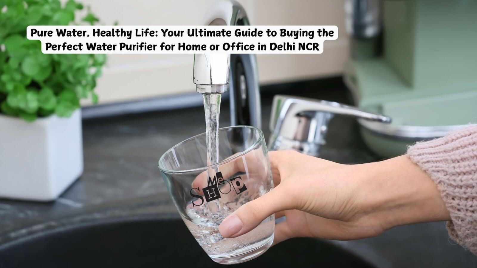 Pure Water, Healthy Life: Your Ultimate Guide to Buying the Perfect Water Purifier for Home or Office in Delhi NCR